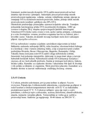 14
Literaturni podatcinavode da najviše OTA sadrže mesni proizvodi na bazi
iznutrica tipa krvavice i jetrenjače. Industrijski procesiproizvodnje mesnih
proizvoda poput zagrijavanja, soljenja, sušenja i skladištenja nemaju utjecaja na
smanjenje OTA u konačnom mesnom proizvodu. Jedino, prženje nekih mesnih
proizvoda može rezultirati gubitkom oko 20% OTA.
Okratoksini predstavljaju potencijalnu opasnostza ljudsko zdravlje. Temeljem
pokazatelja karcinogenog učinka OTA na pokusnim životinjama, IARC ga
svrstava u skupinu 2B tj. skupinu spojeva mogućih ljudskih kancerogena.
ToksičnostOTA široko varira ovisno o vrsti, spolu i načinu primjene, a dokazana
je u svim životinjskim vrstama, posebno u organima kao što su: bubrezi, jetra i
krvožilni sustav. Također, do akutnih trovanja kod ljudi može doćii udisanjem
plijesni Aspergillus ochraceus.
OTA je nefrotoksin i smatrao se jedinim uzročnikom odgovornim za bolest
Balkanske endemske nefropatije (BEN), teške kronične, obostranebolesti bubrega
te u korelaciji s time i tumora urinarnog trakta, a čija se pojavnost prati u nekim
područjima Hrvatske, Bosne i Hercegovine, Bugarske, Rumunjske i Srbije.
Također, hrana često puta osim OTA sadrži i druge nefrotoksine (citrinin,
fumonizin) koji pokazuju sinergističko djelovanje te mogu imati ulogu u razvoju
bubrežnih kroničnih bolesti. Nefrotoksični učinak OTA dokazan je kod ptica i
sisavaca, ali ne i kod odraslih preživača. Snažan je teratogen kod miševa, štakora,
hrčaka i pilića. Kumulira se u tjelesnim tkivima i tekućinama bilo ljudi ili životinja
i vrlo polako se eliminira iz organizma. Može proćikroz placentu i kumulirati se u
fetalnim tkivima te izazvati malformacije središnjeg živčanog sistema.
2.5.4 T-2 toksin
T-2 toksin, prirodni seskviterpen, prvi je puta izoliran iz plijesni Fusariu
tricinctum. Pripada tipu A trihotecenskih mikotoksina, a produciraju ga plijesni iz
roda Fusarium u širokom temperaturnom intervalu od 0-32 °C uz maksimalnu
produktivnost ispod 15 °C. T-2 toksin je nehlapivi spoj, nije topiv u vodi i
petroleteru, a dobro je topiv u etil-acetatu, acetonu, kloroformu, dimetil-sulfoksidu,
etanolu, metanolu i propilen glikolu. Termostabilan je i teško ga je suzbiti u
proizvodnji hrane. Inaktivira ga zagrijavanje 30-40 minuta na 200-210 °C .
 