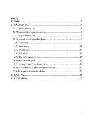 2
Sadržaj
1. UVOD..........................................................................................................3
2. RAZRADA TEME .......................................................................................4
2.1 Otkriće mikotoksina................................................................................4
2.2 Mehanizmi djelovanja mikotoksina.............................................................4
2.2 Podjela mikotoksina................................................................................5
2.5 Svojstva i toksičnost mikotoksina..............................................................9
2.5.1 Aflatoksin ............................................................................................9
2.5.2 Zearelenon .........................................................................................11
2.5.3 Okratoksini.........................................................................................13
2.5.4 T-2 toksin...........................................................................................14
2.5.5 Deoksinivalenon.................................................................................15
2.6 Biološki učinci u ljudi ..............................................................................16
2.6.1 Akutne i hronične mikotoksikoze .......................................................18
2.8 Analitičke metode u određivanju mikotoksina ...........................................19
2.9 Kako se odbraniti od mikotoksina .............................................................20
3. SAŽETAK..................................................................................................21
4. LITERATURA...........................................................................................22
 
