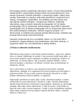 20
Od screening metoda u određivanju mikotoksina najviše se koristi imunoenzimska
metoda (ELISA- enzyme-linked immunosorbent assay) kao jednostavna i brza
metoda, ekonomski i ekološki prihvatljiva s mogućnošću analize velikog broja
uzoraka. Nedostatak ove metode je nedovoljna specifičnost i mogućnost cross-
reakcija s konjugiranim metabolitima. Kao prikladne potvrdne metode, koje
udovoljavaju zadanim kriterijima i omogućavaju selektivno određivanje
mikotoksina, mogu se koristiti tekućinska kromatografija (LC) ili plinska
kromatografija (GC) uz dokazivanje spektrometrijom masa (MS) te tekućinska
kromatografija (LC) ili plinska kromatografija (GC) uz dokazivanje infracrvenom
(IR) spektrometrijskom detekcijom. Također, moguća je primjena i LC–
fluorescencije za molekule koje pokazuju prirodnu fluorescenciju i molekule koje
pokazuju fluorescenciju nakon derivatizacije.
Literaturni podacinavode da se u posljednje vrijeme sve više koristi MS u
kombinaciji s drugim tehnikama koje karakteriziraju niski limiti detekcije, a i
mogućnost analiza više vrsta mikotoksina iz jednog matriksa.
2.9 Kako se odbraniti od mikotoksina
Mikotoksini mogu nastati u svim fazama obrade namirnica - prije žetve, tijekom
žetve, za vrijeme skladištenja ili prerade. U procesuproizvodnje hrane njihov se
razvoj može spriječiti raznim metodama, no nijedan postupaknije učinkovit za
uništavanje već nastale plijesni. Nije ju moguće uspješno uklanjati vodom,
odnosno pranjem, a otporna je i na kuhanje i prženje. Ipak, postojirješenje za
eliminaciju toksina.
Za tu svrhu koriste se sredstva zvana adsorbensi, koji privlače molekule
mikotoksina i uklanjaju ih iz organizma.Ovaj proces moguće je postići jedino u
probavnom traktu. Na taj se način sprečava resorpcija u krvotok te se velika
količina mikotoksina stolicom eliminira iz organizma.
Najpoznatiji adsorbensisu zelena glina i zeolit. Adsorbensiuzimaju se nakon
obroka kako bi vezali mikotoksine i izbacili ih iz tijela. Prirodni antioksidansi
također mogu biti korisni u borbiprotiv opasne plijesni. Dokazano je i da češnjak
umanjuje nepovoljne učinke mikotoksina. U cilju preventive, preporučljivo je
kupovati samo svježe, domaće namirnice. Uzmite u obzir da zapakirane namirnice
imaju manju mogućnostrazvoja plijesni naspram rinfuznih žitarica, orašastih
plodova i suhog voća.
 