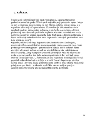 21
3. SAŽETAK
Mikotoksini su štetni metaboliti nekih vrsta plijesni, a prema literaturnim
podatcima zahvaćaju preko 25% ukupnih svjetskih poljoprivrednih usjeva. Mogu
se naći u žitaricama i proizvodima na bazi žitarica, mlijeku, mesu i jajima, a u
organizam ulaze najčešće putem hrane. Kontaminacija mikotoksinima može
rezultirati znatnim ekonomskim gubitcima u stočarskojproizvodnji, odnosno
proizvodnji mesa i mesnih proizvoda, a njihova prisutnost u namirnicama može
neizravno negativno utjecati na zdravlje ljudi. Suzbijanje, odnosno zaštita hrane i
hrane za životinje od mikotoksina mora se provoditi kroz cijeli prehrambeni lanac
(„od uzgoja do stola“).
Općenito, mikotoksini imaju hepatotoksično, nefrotoksično, karcinogeno,
dermonekrotično, neurotoksično, imunosupresijsko i estrogeno djelovanje. Neki
podatcigovore i teratogenom i genotoksičnom učinku, iako u literaturi nema
dovoljno relevantnih dokaza vezanih uz toksikološke učinke mikotoksina na
ljudsko zdravlje. Zbog osjetljivosti pojedinih životinjskih vrsta na mikotoksine
može se povući paralela i na ljude, odnosno pretpostaviti da i kod ljudi mogu
izazvati slična djelovanja. U potpunostijoš nisu razjašnjeni ni sinergistički učinci
pojedinih mikotoksina koji se javljaju u prirodi. Budući da pokazuju toksične
učinke u ljudi i životinja nužna je laboratorijska kontrola hrane i hrane za životinje
primjenom specifičnih i selektivnih analitičkih metoda s ciljem provjere
zdravstvene ispravnosti te u konačnici zaštite zdravlja potrošača.
 