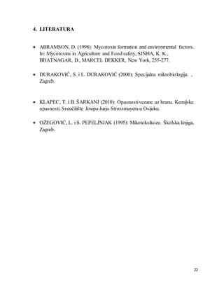 22
4. LITERATURA
 ABRAMSON, D. (1998): Mycotoxin formation and environmental factors.
In: Mycotoxins in Agriculture and Food safety, SINHA, K. K.,
BHATNAGAR, D., MARCEL DEKKER, New York, 255-277.
 DURAKOVIĆ, S. i L. DURAKOVIĆ (2000): Specijalna mikrobiologija. ,
Zagreb.
 KLAPEC, T. i B. ŠARKANJ (2010): Opasnostivezane uz hranu. Kemijske
opasnosti. Sveučilište Josipa Jurja Strossmayera u Osijeku.
 OŽEGOVIĆ, L. i S. PEPELJNJAK (1995): Mikotoksikoze. Školska knjiga,
Zagreb.
 