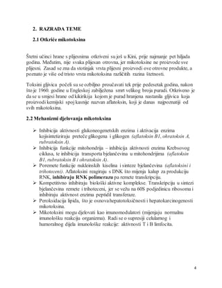 4
2. RAZRADA TEME
2.1 Otkriće mikotoksina
Štetni učinci hrane s plijesnima otkriveni su još u Kini, prije najmanje pet hiljada
godina. Međutim, nije svaka plijesan otrovna, jer mikotoksine ne proizvode sve
plijesni. Zasad se zna da stotinjak vrsta plijesni proizvodi ove otrovne produkte, a
poznato je više od tristo vrsta mikotoksina različitih razina štetnosti.
Toksini gljivica počeli su se ozbiljno proučavati tek prije pedesetak godina, nakon
što je 1960. godine u Engleskoj zabilježena smrt velikog broja puradi. Otkriveno je
da se u smjesi hrane od kikirikija kojom je purad hranjena nastanila gljivica koja
proizvodi kemijski spojkasnije nazvan aflatoksin, koji je danas najpoznatiji od
svih mikotoksina.
2.2 Mehanizmi djelovanja mikotoksina
 Inhibicija aktivnosti glukoneogenetskih enzima i aktivacija enzima
kojisintetiziraju preteče glikogena i glikogen (aflatoksin B1, ohratoksin A,
rubratoksin A).
 Inhibicija funkcije mitohondrija – inhibicija aktivnosti enzima Krebsovog
ciklusa, te inhibicija transporta bjelančevina u mitohondrijima (aflatoksin
B1, rubratoksin B i ohratoksin A).
 Poremete funkcije nukleinskih kiselina i sinteze bjelančevina (aflatoksini i
trihoteceni). Aflatoksini reagiraju s DNK što mijenja kalup za produkciju
RNK, inhibiraju RNK polimerazu pa remete transkripciju.
 Kompetitivno inhibiraju biološki aktivne komplekse. Transkripciju u sintezi
bjelančevina remete i trihoteceni, jer se vežu na 60S podjedinicu ribosoma i
inhibiraju aktivnost enzima peptidil transferaze.
 Peroksidacija lipida, što je osnovahepatotoksičnosti i hepatokarcinogenosti
mikotoksina.
 Mikotoksini mogu djelovati kao imunomodulatori (mijenjaju normalnu
imunološku reakciju organizma). Radi se o supresiji celularnog i
humoralnog dijela imunološke reakcije: aktivnosti T i B limfocita.
 