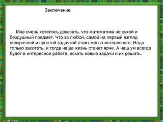 Заключение
Мне очень хотелось доказать, что математика не сухой и
бездушный предмет. Что за любой, самой на первый взгляд
невзрачной и простой задачкой стоит масса интересного. Надо
только захотеть, и тогда наша жизнь станет ярче. А наш ум всегда
будет в интересной работе, искать новые задачи и их решать.
 