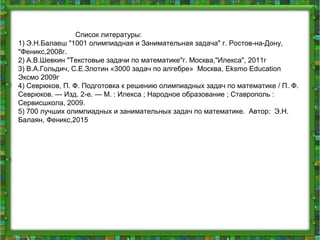 Список литературы:
1) Э.Н.Балаеш "1001 олимпиадная и Занимательная задача" г. Ростов-на-Дону,
"Феникс,2008г.
2) А.В.Шевкин "Текстовые задачи по математике"г. Москва,"Илекса", 2011г
3) В.А.Гольдич, С.Е.Злотин «3000 задач по алгебре» Москва, Eksmo Education
Эксмо 2009г
4) Севрюков, П. Ф. Подготовка к решению олимпиадных задач по математике / П. Ф.
Севрюков. — Изд. 2-е. — М. : Илекса ; Народное образование ; Ставрополь :
Сервисшкола, 2009.
5) 700 лучших олимпиадных и занимательных задач по математике. Автор: Э.Н.
Балаян, Феникс,2015
 