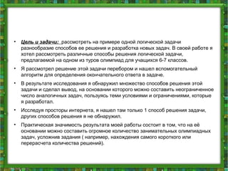 • Цель и задачи: рассмотреть на примере одной логической задачи
разнообразие способов ее решения и разработка новых задач. В своей работе я
хотел рассмотреть различные способы решения логической задачи,
предлагаемой на одном из туров олимпиад для учащихся 6-7 классов.
• Я рассмотрел решение этой задачи перебором и нашел вспомогательный
алгоритм для определения окончательного ответа в задаче.
• В результате исследования я обнаружил множество способов решения этой
задачи и сделал вывод, на основании которого можно составить неограниченное
число аналогичных задач, пользуясь теми условиями и ограничениями, которые
я разработал.
• Исследуя просторы интернета, я нашел там только 1 способ решения задачи,
других способов решения я не обнаружил.
• Практическая значимость результата моей работы состоит в том, что на её
основании можно составить огромное количество занимательных олимпиадных
задач, усложнив задания ( например, нахождения самого короткого или
перерасчета количества решений).
 