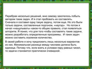 Перебрав несколько решений, мне самому захотелось побыть
автором таких задач. И я стал пробовать их составлять.
Сначала я составил одну такую задачу, потом еще. Но это были
только задачи, составленные подгоном, «наугад». Но потом я
начал «нащупывать» какое-то общее правило, стал появляться
алгоритм. Я понял, что для того чтобы составлять такие задачи,
можно разработать определенные программы. И таких задач
можно составить огромное количество.
В своей работе я хочу предложить лишь несколько вариантов
из них. Минимальная разница между числами должна быть
единица. Потому что, если взять в условии пару равных чисел,
то задача становится практически очевидной.
 