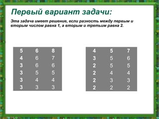 Первый вариант задачи:
5 6 8
4 6 7
3 6 6
3 5 5
3 4 4
3 3 3
Эта задача имеет решение, если разность между первым и
вторым числом равна 1, а вторым и третьим равна 2.
4 5 7
3 5 6
2 5 5
2 4 4
2 3 3
2 2 2
 