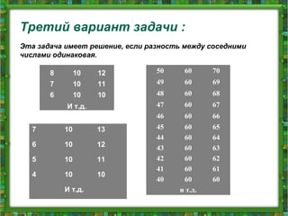 Третий вариант задачи :
Эта задача имеет решение, если разность между соседними
числами одинаковая.
50 60 70
49 60 69
48 60 68
47 60 67
46 60 66
45 60 65
44 60 64
43 60 63
42 60 62
41 60 61
40 60 60
и т.д.
8 10 12
7 10 11
6 10 10
И т.д.
7 10 13
6 10 12
5 10 11
4 10 10
И т.д.
 