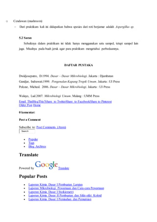 o Cendawan (mushroom) 
 Dari praktikum kali ini didapatkan bahwa spesies dari roti berjamur adalah Aspergillus sp. 
5.2 Saran 
Sebaiknya dalam praktikum ini tidak hanya menggunakan satu sampel, tetapi sampel lain 
juga. Misalnya pada buah jeruk agar para praktikum mengetahui perbedaannya. 
DAFTAR PUSTAKA 
Dwidjoseputro, D.1994. Dasar – Dasar Mikrobiologi. Jakarta : Djambatan 
Gandjar, Indrawati.1999. Pengenalan Kapang Tropik Umum. Jakarta : UI Press 
Pelczar, Micheal. 2006. Dasar – Dasar Mikrobiologi. Jakarta : UI Press 
Waluyo, Lud.2007. Mikrobiologi Umum. Malang : UMM Press 
Email ThisBlogThis!Share to TwitterShare to FacebookShare to Pinterest 
Older Post Home 
0 komentar: 
Post a Comment 
Subscribe to: Post Comments (Atom) 
Search 
 Popular 
 Tags 
 Blog Archives 
Translate 
Powered by Translate 
Popular Posts 
 Laporan Kimia Dasar I Pembuatan Larutan 
 Laporan Mikrobiologi Pewarnaan dan Cara-cara Pewarnaan 
 Laporan Kimia Dasar I Stoikiometri 
 Laporan Kimia Dasar II Pembuatan dan Sifat-sifat Koloid 
 Laporan Kimia Dasar I Pemisahan dan Pemurnian 
 
