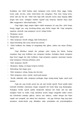 Konidianya atau tubuh buahnya dapat mempunyai warna (merah, hitam, jingga, kuning, 
kream, putih, abu-abu, coklat, kebiru-biruan dan sebagainya). Pada daun, batang kertas, 
tekstil, kulit dan lain lain. Tubuh buah fungi lebih mencolok karena dapat langsung diilihat 
dengan mata kasat, sedangkan miselium vegetatif yang menyerap makanan hanya dapat 
dilhat menggunakan mikroskop(Gandjar, 1999) 
Fungi tingkat tinggi maupun tingkat rendah mempunyai ciri yang khas, yakni berupa 
benang tunggal atau yang bercabang-cabang yang disebut dengan hifa. Fungi merupakan 
organisme eukariotik yang mempunyai ciri-ciri sebagai berikut 
1. Mempunyai spoora 
2. Memproduksi spora 
3. Tidak mempunyai klorofil sehingga tidak berfotosintesis 
4. Dapat berkembang biak secara seksual dan aseksual 
5. Tubuh berfilamen dan dinding sel mengandung kitin, glukan, selulosa dan manan (Waluyo, 
2007) 
Fungi dibedakan menjadi dua golongan yakni: kapang dan khamir. Kapang 
merupakan fungi yang berfilamen atau mempunyai miselium. Sedangkan khamir merupakan 
fungi bersel tunggal dan tidak berfilamen. Fungi merupakan organisme menyerupai tanaman, 
tetapi mempunyai beberapa perbedaan, yakni: 
 Tidak mempunyai klorofil 
 Mempunyai dinding sel dengan kompossi berbeda 
 Berkembang biak dengan spora 
 Tidak mempunyai cabang, batang, akar dan daun 
 Tidak mempunyai sistem vaskuler seperti pada tanaman 
 Bersifat multiseluler tidak mempunyai pembagian fungsi masing-masing bagian seperti pada 
tanaman. 
Fungi ada yang bersifat parasit dan ada pula bersifat saprofit. Parasit apabila dalam 
memenuhi kebutuhan makanannya dengan mengambil dari benda hidup yang ditumpanginya. 
Sedangkan bersifat saprofit apabila memperoleh makanan dari benda mati dan tidak 
merugikan benda itu sendiri. Fungi mensintesis protein dengan mengambil sumber karbon 
dan karbohodrat (misalnya glukosa, sukrosa atau maltosa)., sumber nitrogen dari bahan 
organik atau anorganik, dan mineral dari substratnya . ada juga beberapa fungi yang dapat 
mensintesis vitamin-vitamin yang dibutuhkan untuk pertumbuhan dan perkembangbiakan 
 