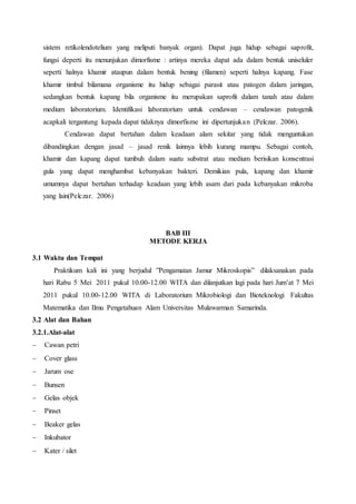 sistem retikolendotelium yang meliputi banyak organ). Dapat juga hidup sebagai saprofit, 
fungsi deperti itu menunjukan dimorfisme : artinya mereka dapat ada dalam bentuk uniseluler 
seperti halnya khamir ataupun dalam bentuk bening (filamen) seperti halnya kapang. Fase 
khamir timbul bilamana organisme itu hidup sebagai parasit atau patogen dalam jaringan, 
sedangkan bentuk kapang bila organisme itu merupakan saprofit dalam tanah atau dalam 
medium laboratorium. Identifikasi laboratorium untuk cendawan – cendawan patogenik 
acapkali tergantung kepada dapat tidaknya dimorfisme ini dipertunjukan (Pelczar. 2006). 
Cendawan dapat bertahan dalam keadaan alam sekitar yang tidak menguntukan 
dibandingkan dengan jasad – jasad renik lainnya lebih kurang mampu. Sebagai contoh, 
khamir dan kapang dapat tumbuh dalam suatu substrat atau medium berisikan konsentrasi 
gula yang dapat menghambat kebanyakan bakteri. Demikian pula, kapang dan khamir 
umumnya dapat bertahan terhadap keadaan yang lebih asam dari pada kebanyakan mikroba 
yang lain(Pelczar. 2006) 
BAB III 
METODE KERJA 
3.1 Waktu dan Tempat 
Praktikum kali ini yang berjudul ”Pengamatan Jamur Mikroskopis” dilaksanakan pada 
hari Rabu 5 Mei 2011 pukul 10.00-12.00 WITA dan dilanjutkan lagi pada hari Jum’at 7 Mei 
2011 pukul 10.00-12.00 WITA di Laboratorium Mikrobiologi dan Bioteknologi Fakultas 
Matematika dan Ilmu Pengetahuan Alam Universitas Mulawarman Samarinda. 
3.2 Alat dan Bahan 
3.2.1.Alat-alat 
 Cawan petri 
 Cover glass 
 Jarum ose 
 Bunsen 
 Gelas objek 
 Pinset 
 Beaker gelas 
 Inkubator 
 Kater / silet 
 