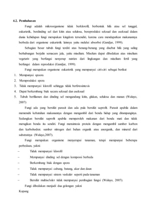 4.2. Pembahasan 
Fungi adalah mikroorganisme tidak berklorofil, berbentuk hifa atau sel tunggal, 
eukariotik, berdinding sel dari kitin atau selulosa, bereproduksi seksual dan aseksual dalam 
dunia kehidupan fungi merupakan kingdom tersendiri, karena cara mendapatkan makanannya 
berbeda dari organisme eukariotik lainnya yaitu melalui absorbsi (Gandjar, 1999). 
Sebagian besar tubuh fungi terdiri atas benang-benang yang disebut hifa yang saling 
berhubungan berjalin semacam jala, yaitu miselium. Miselum dapat dibedakan atas miselium 
vegetativ yang berfungsi nenyerap nutrien dari lingkungan dan miselium fertil yang 
berfungsi dalam reproduksi (Gandjar, 1999). 
Fungi merupakan organisme eukariotik yang mempunyai ciri-ciri sebagai berikut 
1. Mempunyai spoora 
2. Memproduksi spora 
3. Tidak mempunyai klorofil sehingga tidak berfotosintesis 
4. Dapat berkembang biak secara seksual dan aseksual 
5. Tubuh berfilamen dan dinding sel mengandung kitin, glukan, selulosa dan manan (Waluyo, 
2007) 
Fungi ada yang bersifat parasit dan ada pula bersifat saprofit. Parasit apabila dalam 
memenuhi kebutuhan makanannya dengan mengambil dari benda hidup yang ditumpanginya. 
Sedangkan bersifat saprofit apabila memperoleh makanan dari benda mati dan tidak 
merugikan benda itu sendiri. Fungi mensintesis protein dengan mengambil sumber karbon 
dan karbohodrat. sumber nitrogen dari bahan organik atau anorganik, dan mineral dari 
substratnya (Waluyo,2007). 
Fungi merupakan organisme menyerupai tanaman, tetapi mempunyai beberapa 
perbedaan, yakni: 
 Tidak mempunyai klorofil 
 Mempunyai dinding sel dengan kompossi berbeda 
 Berkembang biak dengan spora 
 Tidak mempunyai cabang, batang, akar dan daun 
 Tidak mempunyai sistem vaskuler seperti pada tanaman 
 Bersifat multiseluler tidak mempunyai pembagian fungsi (Waluyo, 2007). 
Fungi dibedakan menjadi dua golongan yakni 
Kapang 
 