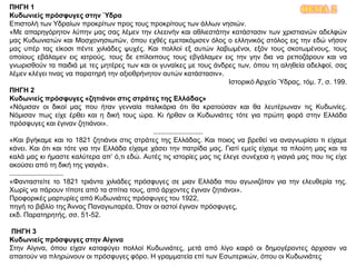 ΘΕΜΑ 2ΠΗΓΗ 1
Κυδωνιείς πρόσφυγες στην Ύδρα
Επιστολή των Υδραίων προκρίτων προς τους προκρίτους των άλλων νησιών.
«Με απαρηγόρητον λύπην μας σας λέμεν την ελεεινήν και αθλιεστάτην κατάστασιν των χριστιανών αδελφών
μας Κυδωνιατών και Μοσχονησιωτών, όπου εχθές εμετακόμισεν όλος ο ελληνικός στόλος εις την εδώ νήσον
μας υπέρ τας είκοσι πέντε χιλιάδες ψυχές. Και πολλοί εξ αυτών λαβωμένοι, εξόν τους σκοτωμένους, τους
οποίους εβάλαμεν εις ιατρούς, τους δε επίλοιπους τους εβγάλαμεν εις την γην δια να ρεποζάρουν και να
γνωρισθούν τα παιδιά με τες μητέρες των και οι γυναίκες με τους άνδρες των, όπου τη αληθεία αδελφοί, σας
λέμεν κλέγει τινας να παρατηρή την αξιοθρήνητον αυτών κατάστασιν».
Ιστορικό Αρχείο Ύδρας, τόμ. 7, σ. 199.
ΠΗΓΗ 2
Κυδωνιείς πρόσφυγες «ζητιάνοι στις στράτες της Ελλάδας»
«Νόμισαν οι δικοί μας που ήταν γενναία παλικάρια ότι θα κρατούσαν και θα λευτέρωναν τις Κυδωνίες.
Νόμισαν πως είχε έρθει και η δική τους ώρα. Κι ήρθαν οι Κυδωνιάτες τότε για πρώτη φορά στην Ελλάδα
πρόσφυγες και έγιναν ζητιάνοι».
..........................
«Και βγήκαμε και το 1821 ζητιάνοι στις στράτες της Ελλάδας. Και ποιος να βρεθεί να αναγνωρίσει τι είχαμε
κάνει. Και ότι και τότε για την Ελλάδα είχαμε χάσει την πατρίδα μας. Γιατί εμείς είχαμε τα πλούτη μας και τα
καλά μας κι ήμαστε καλύτερα απ’ ό,τι εδώ. Αυτές τις ιστορίες μας τις έλεγε συνέχεια η γιαγιά μας που τις είχε
ακούσει από τη δική της γιαγιά».
............................
«Φανταστείτε το 1821 τριάντα χιλιάδες πρόσφυγες σε μιαν Ελλάδα που αγωνιζόταν για την ελευθερία της.
Χωρίς να πάρουν τίποτε από τα σπίτια τους, από άρχοντες έγιναν ζητιάνοι».
Προφορικές μαρτυρίες από Κυδωνιάτες πρόσφυγες του 1922,
πηγή το βιβλίο της Άννας Παναγιωταρέα, Όταν οι αστοί έγιναν πρόσφυγες,
εκδ. Παρατηρητής, σσ. 51-52.
ΠΗΓΗ 3
Κυδωνιείς πρόσφυγες στην Αίγινα
Στην Αίγινα, όπου είχαν καταφύγει πολλοί Κυδωνιάτες, μετά από λίγο καιρό οι δημογέροντες άρχισαν να
απαιτούν να πληρώνουν οι πρόσφυγες φόρο. Η γραμματεία επί των Εσωτερικών, όπου οι Κυδωνιάτες
 