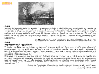ΘΕΜΑ 4
ΠΗΓΗ 1
Άποψις της Σμύρνης από του λιμένος. Την εποχήν [εκείνην] ο πληθυσμός της υπελογίζετο εις 100.000 με
επικρατούν το ελληνικόν στοιχείον. Η πνευματική και κοινωνική ζωή της πλουσίας κοινωνίας ήτο την εποχήν
εκείνην υπό πλήρη γαλλικήν επίδρασιν. Οι Γάλλοι, μάλιστα, ιδιαιτέρως υπερηφανεύοντο δι’ αυτό, και
εθεώρουν την Σμύρνην ως ιδικήν των. (Σχέδιον του T. Allom, λιθογραφία T. Higham. Εκ της βιβλιοθήκης Σπ.
Μαρκεζίνη).
Σπ. Μαρκεζίνης, Πολιτική Ιστορία της Νεωτέρας Ελλάδος, τόμ. 1, σ. 116.
ΠΗΓΗ 2
Η εμπορική ακμή της Σμύρνης
Το λιμάνι της Σμύρνης, το δεύτερο σε εμπορική σημασία μετά την Κωνσταντινούπολη στην οθωμανική
αυτοκρατορία, είχε προκαλέσει το ενδιαφέρον των ευρωπαϊκών κρατών, που είχαν ιδρύσει εμπορικούς
οίκους, και είχαν συγκεντρωθεί - Άγγλοι, Γάλλοι, Ολλανδοί, Βενετοί κ.ά. - στην ωραιότατη συνοικία της, τον
ονομαστό «Φραγκομαχαλά» (...).
Ενδεικτικό της κινήσεως του λιμανιού της Σμύρνης είναι το γεγονός ότι το 1816, όταν το σύνολο του
γαλλικού εμπορίου της Ανατολής βρισκόταν σε ύψος 46.500.000 πιάστρων, το ένα τρίτο και περισσότερο
από το ποσό αυτό, 16.000.000 πιάστρα, αντιπροσώπευε το εμπόριο που διεξαγόταν στην ιωνική
πρωτεύουσα (...).
Βασίλειος Σφυρόερας, Επισκόπηση του Ελληνισμού κατά περιοχές, Μικρά Ασία,
Ι.Ε.Ε., τόμ. ΙΑ΄, σ. 229.
 