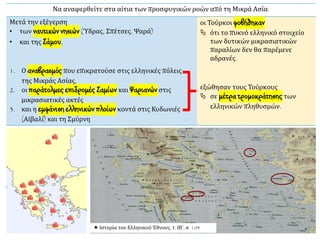 Να αναφερθείτε στα αίτια των προσφυγικών ροών από τη Μικρά Ασία.
Μετά την εξέγερση
• των ναυτικών νησιών (Ύδρας, Σπέτσες, Ψαρά)
• και της Σάμου,
οι Τούρκοι φοβήθηκαν
 ότι το πυκνό ελληνικό στοιχείο
των δυτικών μικρασιατικών
παραλίων δεν θα παρέμενε
αδρανές.
1. Ο αναβρασμός που επικρατούσε στις ελληνικές πόλεις
της Μικράς Ασίας,
2. οι παράτολμες επιδρομές Σαμίων και Ψαριανών στις
μικρασιατικές ακτές
3. και η εμφάνιση ελληνικών πλοίων κοντά στις Κυδωνιές
(Αϊβαλί) και τη Σμύρνη
εξώθησαν τους Τούρκους
 σε μέτρα τρομοκράτησης των
ελληνικών πληθυσμών.
 Ιστορία του Ελληνικού Έθνους, τ. ΙΒ΄, σ. 104
 