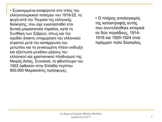 2ο Δημοτικό Σχολείο Ξάνθης/Ματθαίος
Συρόπουλος/ΣΤ΄1 3
• Συγκεκριμένα αναφέρεται στο τέλος του
ελληνοτουρκικού πολέμου του 1919-22, τη
φυγή από την Τουρκία της ελληνικής
διοίκησης, που είχε εγκατασταθεί στα
δυτικά μικρασιατικά παράλια, κατά τη
Συνθήκη των Σεβρών, όπως και την
σχεδόν άτακτη υποχώρηση του ελληνικού
στρατού μετά την κατάρρευση του
μετώπου και τη γενικευμένη πλέον εκδίωξη
και εξόντωση μεγάλου μέρους του
ελληνικού και χριστιανικού πληθυσμού της
Μικράς Ασίας. Συνολικά, το φθινόπωρο του
1922 έφθασαν στην Ελλάδα περίπου
900.000 Μικρασιάτες πρόσφυγες.
• Ο πλήρης απολογισμός
της καταστροφής αυτής
που συντελέσθηκε ιστορικά
σε δύο περιόδους, 1914-
1918 και 1920-1924 είναι
πράγματι πολύ δύσκολος.
 