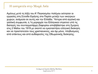 2ο Δημοτικό Σχολείο Ξάνθης/Ματθαίος
Συρόπουλος/ΣΤ΄1 5
Η εκστρατεία στην Μικρά Ασία
Αμέσως μετά τη λήξη του Α' Παγκοσμίου πολέμου εκίνησαν οι
εργασίες στη Σύνοδο Ειρήνης στο Παρίσι μεταξύ των νικητριών
χωρών, ανάμεσα σε αυτές και την Ελλάδα. Ύστερα από αγγλική και
γαλλική συμφωνία, η 1η μεραρχία του Ελληνικού στρατού υπό τις
διαταγές του συνταγματάρχη Ζαφειρίου αποβιβάστηκε στη Σμύρνη
στις 2 Μαΐου του 1919 με σκοπό να εγκαταστήσει ελληνική διοίκηση
και να προστατεύσει τους χριστιανικούς, και όχι μόνο, πληθυσμούς
από ατάκτους και από αυθαιρεσίες της Οθωμανικής διοίκησης.
 