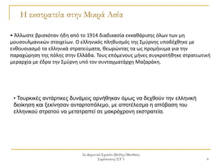 2ο Δημοτικό Σχολείο Ξάνθης/Ματθαίος
Συρόπουλος/ΣΤ΄1 6
Η εκστρατεία στην Μικρά Ασία
• Άλλωστε βρισκόταν ήδη από το 1914 διαδικασία εκκαθάρισης όλων των μη
μουσουλμανικών στοιχείων. Ο ελληνικός πληθυσμός της Σμύρνης υποδέχθηκε με
ενθουσιασμό τα ελληνικά στρατεύματα, θεωρώντας τα ως προμήνυμα για την
παραχώρηση της πόλης στην Ελλάδα. Τους επόμενους μήνες συγκροτήθηκε στρατιωτική
μεραρχία με έδρα την Σμύρνη υπό τον συνταγματάρχη Μαζαράκη.
• Τουρκικές αντάρτικες δυνάμεις αρνήθηκαν όμως να δεχθούν την ελληνική
διοίκηση και ξεκίνησαν ανταρτοπόλεμο, με αποτέλεσμα η απόβαση του
ελληνικού στρατού να μετατραπεί σε μακρόχρονη εκστρατεία.
 
