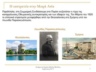 2ο Δημοτικό Σχολείο Ξάνθης/Ματθαίος
Συρόπουλος/ΣΤ΄1 7
Η εκστρατεία στην Μικρά Ασία
Σμύρνη
Λεωνίδας Παρασκευόπουλος
Παράλληλα, στη Συμμαχική Συνδιάσκεψη στο Παρίσι συζητιόταν η τύχη της
καταρρέουσας Οθωμανικής αυτοκρατορίας και των εδαφών της. Τον Μάρτιο του 1920
το ελληνικό στρατηγείο μεταφέρθηκε από την Θεσσαλονίκη στη Σμύρνη υπό τον
Λεωνίδα Παρασκευόπουλο.
Θεσσαλονίκη
 