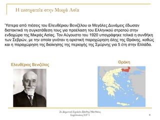 2ο Δημοτικό Σχολείο Ξάνθης/Ματθαίος
Συρόπουλος/ΣΤ΄1 8
Η εκστρατεία στην Μικρά Ασία
Ύστερα από πιέσεις του Ελευθέριου Βενιζέλου οι Μεγάλες Δυνάμεις έδωσαν
διστακτικά τη συγκατάθεση τους για προέλαση του Ελληνικού στρατού στην
ενδοχώρα της Μικράς Ασίας. Τον Αύγουστο του 1920 υπογράφηκε τελικά η συνθήκη
των Σεβρών, με την οποία γινόταν η οριστική παραχώρηση όλης της Θράκης, καθώς
και η παραχώρηση της διοίκησης της περιοχής της Σμύρνης για 5 έτη στην Ελλάδα.
Θράκη
Ελευθέριος Βενιζέλος
 