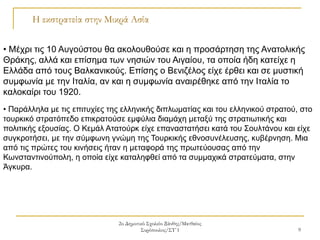 2ο Δημοτικό Σχολείο Ξάνθης/Ματθαίος
Συρόπουλος/ΣΤ΄1 9
Η εκστρατεία στην Μικρά Ασία
• Μέχρι τις 10 Αυγούστου θα ακολουθούσε και η προσάρτηση της Ανατολικής
Θράκης, αλλά και επίσημα των νησιών του Αιγαίου, τα οποία ήδη κατείχε η
Ελλάδα από τους Βαλκανικούς. Επίσης ο Βενιζέλος είχε έρθει και σε μυστική
συμφωνία με την Ιταλία, αν και η συμφωνία αναιρέθηκε από την Ιταλία το
καλοκαίρι του 1920.
• Παράλληλα με τις επιτυχίες της ελληνικής διπλωματίας και του ελληνικού στρατού, στο
τουρκικό στρατόπεδο επικρατούσε εμφύλια διαμάχη μεταξύ της στρατιωτικής και
πολιτικής εξουσίας. Ο Κεμάλ Ατατούρκ είχε επαναστατήσει κατά του Σουλτάνου και είχε
συγκροτήσει, με την σύμφωνη γνώμη της Τουρκικής εθνοσυνέλευσης, κυβέρνηση. Μια
από τις πρώτες του κινήσεις ήταν η μεταφορά της πρωτεύουσας από την
Κωνσταντινούπολη, η οποία είχε καταληφθεί από τα συμμαχικά στρατεύματα, στην
Άγκυρα.
 