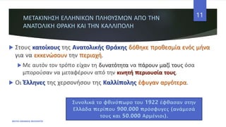 ΜΕΤΑΚΙΝΗΣΗ ΕΛΛΗΝΙΚΩΝ ΠΛΗΘΥΣΜΩΝ ΑΠΟ ΤΗΝ
ΑΝΑΤΟΛΙΚΗ ΘΡΑΚΗ ΚΑΙ ΤΗΝ ΚΑΛΛΙΠΟΛΗ
 Στους κατοίκους της Ανατολικής Θράκης δόθηκε προθεσμία ενός μήνα
για να εκκενώσουν την περιοχή.
 Με αυτόν τον τρόπο είχαν τη δυνατότητα να πάρουν μαζί τους όσα
μπορούσαν να μεταφέρουν από την κινητή περιουσία τους.
 Οι Έλληνες της χερσονήσου της Καλλίπολης έφυγαν αργότερα.
ΦΑΤΣΗ ΑΘΑΝΑΣΙΑ ΦΙΛΟΛΟΓΟΣ
11
Συνολικά το φθινόπωρο του 1922 έφθασαν στην
Ελλάδα περίπου 900.000 πρόσφυγες (ανάμεσά
τους και 50.000 Αρμένιοι).
 