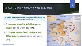 Η ΕΛΛΗΝΙΚΗ ΠΑΡΟΥΣΙΑ ΣΤΗ ΣΜΥΡΝΗ
 Ο ελληνικός στρατός αποβιβάστηκε στη
Σμύρνη στις 15 Μαΐου του 1919.
 Η ελληνική παρουσία επεκτάθηκε και σε
άλλες περιοχές, γύρω από την κατεχόμενη
ζώνη.
ΦΑΤΣΗ ΑΘΑΝΑΣΙΑ ΦΙΛΟΛΟΓΟΣ
3
Οι εθνικές βλέψεις των Ελλήνων της Μικράς Ασίας φάνηκε ότι
γίνονταν πραγματικότητα.
 