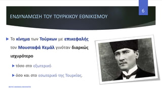 ΕΝΔΥΝΑΜΩΣΗ ΤΟΥ ΤΟΥΡΚΙΚΟΥ ΕΘΝΙΚΙΣΜΟΥ
 Το κίνημα των Τούρκων με επικεφαλής
τον Μουσταφά Κεμάλ γινόταν διαρκώς
ισχυρότερο
 τόσο στο εξωτερικό
 όσο και στο εσωτερικό της Τουρκίας.
ΦΑΤΣΗ ΑΘΑΝΑΣΙΑ ΦΙΛΟΛΟΓΟΣ
6
 