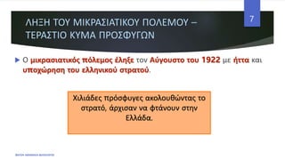 ΛΗΞΗ ΤΟΥ ΜΙΚΡΑΣΙΑΤΙΚΟΥ ΠΟΛΕΜΟΥ –
ΤΕΡΑΣΤΙΟ ΚΥΜΑ ΠΡΟΣΦΥΓΩΝ
 Ο μικρασιατικός πόλεμος έληξε τον Αύγουστο του 1922 με ήττα και
υποχώρηση του ελληνικού στρατού.
ΦΑΤΣΗ ΑΘΑΝΑΣΙΑ ΦΙΛΟΛΟΓΟΣ
7
Χιλιάδες πρόσφυγες ακολουθώντας το
στρατό, άρχισαν να φτάνουν στην
Ελλάδα.
 