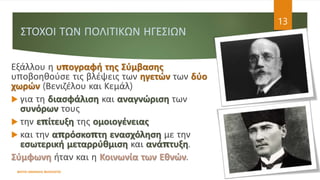 ΣΤΟΧΟΙ ΤΩΝ ΠΟΛΙΤΙΚΩΝ ΗΓΕΣΙΩΝ
ΦΑΤΣΗ ΑΘΑΝΑΣΙΑ ΦΙΛΟΛΟΓΟΣ
13
Εξάλλου η υπογραφή της Σύμβασης
υποβοηθούσε τις βλέψεις των ηγετών των δύο
χωρών (Βενιζέλου και Κεμάλ)
 για τη διασφάλιση και αναγνώριση των
συνόρων τους
 την επίτευξη της ομοιογένειας
 και την απρόσκοπτη ενασχόληση με την
εσωτερική μεταρρύθμιση και ανάπτυξη.
Σύμφωνη ήταν και η Κοινωνία των Εθνών.
 