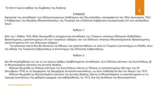 ΦΑΤΣΗ ΑΘΑΝΑΣΙΑ ΦΙΛΟΛΟΓΟΣ
6
Τα πέντε πρώτα άρθρα της Σύμβασης της Λοζάνης
ΣΥΜΒΑΣΙΣ
Αφορώσα την ανταλλαγήν των Ελληνοτουρκικών πληθυσμών και Πρωτόκολλον, υπογραφέντα την 30ην Ιανουαρίου 1923.
Η Κυβέρνησις της Μεγάλης Εθνοσυνελεύσεως της Τουρκίας και η Ελληνική Κυβέρνησις συνεφώνησαν επί των ακολούθων
όρων.
Άρθρον 1.
Από της 1 Μαΐου 1923, θέλει διενεργηθή η υποχρεωτική ανταλλαγή των Τούρκων υπηκόων Ελληνικού Ορθοδόξου
θρησκεύματος, εγκατεστημένων επί των τουρκικών εδαφών, και των Ελλήνων υπηκόων Μουσουλμανικού θρησκεύματος,
εγκατεστημένων επί των ελληνικών εδαφών.
Τα πρόσωπα ταύτα δεν θα δύνανται να έλθωσιν ίνα εγκατασταθώσιν εκ νέου εν Τουρκία ή αντιστοίχως εν Ελλάδι, άνευ
της αδείας της Τουρκικής Κυβερνήσεως ή αντιστοίχως της Ελληνικής Κυβερνήσεως.
Άρθρον 2.
Δεν θα περιληφθώσιν εις την εν τω πρώτω άρθρω προβλεπομένην ανταλλαγην: α) οι Έλληνες κάτοικοι της Κων/πόλεως, β)
οι Μουσουλμάνοι κάτοικοι της Δυτικής Θράκης
Θέλουσι θεωρηθή ως Έλληνες κάτοικοι της Κων/πόλεως πάντες οι Έλληνες οι εγκατεστημένοι ήδη προ της 30
Οκτωβρίου 1918, εν τη περιφερεία της Νομαρχίας Κωνσταντινουπόλεως, ως αύτη καθορίζεται δια του Νόμου του 1912.
Θέλουσι θεωρηθή ως Μουσουλμάνοι κάτοικοι της Δυτικής Θράκης πάντες οι Μουσουλμάνοι οι εγκατεστημένοι εν τη
περιοχή ανατολικώς της μεθορίου γραμμής της καθορισθείσης τω 1913, δια της Συνθήκης του Βουκουρεστίου.
 
