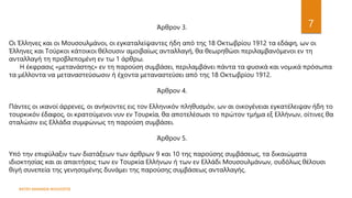 ΦΑΤΣΗ ΑΘΑΝΑΣΙΑ ΦΙΛΟΛΟΓΟΣ
7
Άρθρον 3.
Οι Έλληνες και οι Μουσουλμάνοι, οι εγκαταλείψαντες ήδη από της 18 Οκτωβρίου 1912 τα εδάφη, ων οι
Έλληνες και Τούρκοι κάτοικοι θέλουσιν αμοιβαίως ανταλλαγή, θα θεωρηθώσι περιλαμβανόμενοι εν τη
ανταλλαγή τη προβλεπομένη εν τω 1 άρθρω.
Η έκφρασις «μετανάστης» εν τη παρούση συμβάσει, περιλαμβάνει πάντα τα φυσικά και νομικά πρόσωπα
τα μέλλοντα να μεταναστεύσωσιν ή έχοντα μεταναστεύσει από της 18 Οκτωβρίου 1912.
Άρθρον 4.
Πάντες οι ικανοί άρρενες, οι ανήκοντες εις τον Ελληνικόν πληθυσμόν, ων αι οικογένειαι εγκατέλειψαν ήδη το
τουρκικόν έδαφος, οι κρατούμενοι νυν εν Τουρκία, θα αποτελέσωσι το πρώτον τμήμα εξ Ελλήνων, οίτινες θα
σταλώσιν εις Ελλάδα συμφώνως τη παρούση συμβάσει.
Άρθρον 5.
Υπό την επιφύλαξιν των διατάξεων των άρθρων 9 και 10 της παρούσης συμβάσεως, τα δικαιώματα
ιδιοκτησίας και αι απαιτήσεις των εν Τουρκία Ελλήνων ή των εν Ελλάδι Μουσουλμάνων, ουδόλως θέλουσι
θιγή συνεπεία της γενησομένης δυνάμει της παρούσης συμβάσεως ανταλλαγής.
 