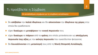 Τι προέβλεπε η Σύμβαση
 θα απέβαλαν την παλιά ιθαγένεια και θα αποκτούσαν την ιθαγένεια της χώρας στην
οποία θα εγκαθίσταντο
 είχαν δικαίωμα να μεταφέρουν την κινητή περιουσία τους
 είχαν δικαίωμα να πάρουν από το κράτος στο οποίο μετανάστευαν ως αποζημίωση
περιουσία ίσης αξίας με την ακίνητη περιουσία που εγκατέλειπαν φεύγοντας
 θα διευκολύνονταν στη μετακίνησή τους από τη Μικτή Επιτροπή Ανταλλαγής.
ΦΑΤΣΗ ΑΘΑΝΑΣΙΑ ΦΙΛΟΛΟΓΟΣ
8
Οι ανταλλάξιμοι σύμφωνα με τη σύμβαση ανταλλαγής:
 