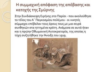 Η συμμαχική απόφαση της απόβασης και
κατοχής της Σμύρνης
Στην Συνδιάσκεψη Ειρήνης στο Παρίσι - που ακολούθησε
το τέλος του Α΄ Παγκοσμίου πολέμου - οι νικητές
σύμμαχοι επέβαλαν τους όρους τους με μια σειρά
συνθηκών στα ηττημένα κράτη. Ανάμεσα σε αυτά ήταν
και η πρώην ΟθωμανικήΑυτοκρατορία, της οποίας η
τύχη συζητήθηκε την Άνοιξη του 1919.
 