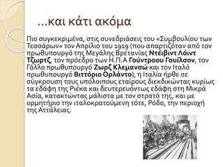…και κάτι ακόμα
Πιο συγκεκριμένα, στις συνεδριάσεις του «Συμβουλίου των
Τεσσάρων» τον Απρίλιο του 1919 (που απαρτιζόταν από τον
πρωθυπουργό της Μεγάλης Βρετανίας Ντέιβιντ Λόιντ
Τζωρτζ, τον πρόεδρο των Η.Π.Α Γούντροου Γουίλσον, τον
Γάλλο πρωθυπουργό Ζωρζ Κλεμανσώ και τον Ιταλό
πρωθυπουργό Βιττόριο Ορλάντο), η Ιταλία ήρθε σε
σύγκρουση τους υπόλοιπους εταίρους διεκδικώντας κυρίως
τα εδάφη της Ριέκα και δευτερευόντως εδάφη στη Μικρά
Ασία, κατακτώντας μάλιστα με τον στρατό της, και με
ορμητήριο την ιταλοκρατούμενη τότε, Ρόδο, την περιοχή
της Αττάλειας.
 