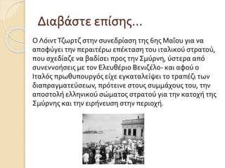 Διαβάστε επίσης…
Ο ΛόιντΤζωρτζ στην συνεδρίαση της 6ης Μαΐου για να
αποφύγει την περαιτέρω επέκταση του ιταλικού στρατού,
που σχεδίαζε να βαδίσει προς την Σμύρνη, ύστερα από
συνεννοήσεις με τον Ελευθέριο Βενιζέλο- και αφού ο
Ιταλός πρωθυπουργός είχε εγκαταλείψει το τραπέζι των
διαπραγματεύσεων, πρότεινε στους συμμάχους του, την
αποστολή ελληνικού σώματος στρατού για την κατοχή της
Σμύρνης και την ειρήνευση στην περιοχή.
 