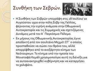 Συνθήκη των Σεβρών.
 Η Συνθήκη των Σεβρών υπεγράφη στις 28 Ιουλίου/ 10
Αυγούστου 1920 στην πόλη Σεβρ της Γαλλίας,
φέρνοντας την ειρήνη ανάμεσα στην Οθωμανική
Αυτοκρατορία και τις Συμμαχικές και σχετιζόμενες
Δυνάμεις μετά τον Α΄ Παγκόσμιο Πόλεμο.
 Εκ μέρους της ΟθωμανικήςΑυτοκρατορίας έγινε
αποδεκτή από τον σουλτάνο Μεχμέτ ΣΤ΄ ο οποίος
προσπαθούσε να σώσει τον θρόνο του, αλλά
απορρίφθηκε από το ανεξάρτητο κίνημα των
Νεότουρκων.Το κίνημα υπό την ηγεσία του
Μουσταφά Κεμάλ χρησιμοποίησε αυτή τη διένεξη για
να αυτοανακηρυχθεί κυβέρνηση και να καταργήσει
το χαλιφάτο.
 