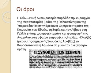 Οι όροι
Η ΟθωμανικήΑυτοκρατορία παρέδιδε την κυριαρχία
της Μεσοποταμίας (Ιράκ), της Παλαιστίνης και της
Υπεριορδανίας στην Βρετανία ως προτεκτοράτα της
Κοινωνίας των Εθνών, τη Συρία και τον Λίβανο στη
Γαλλία επίσης ως προτεκτοράτα και η υπαγωγή της
Ανατόλιας στη σφαίρα επιρροής της Ιταλίας. ΗΧετζάζ
(μέρος της σημερινής Σαουδικής Αραβίας) το
Κουρδιστάν και η Αρμενία θα γίνονταν ανεξάρτητα
κράτη.
 
