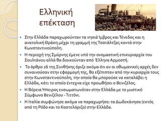 Ελληνική
επέκταση
 Στην Ελλάδα παραχωρούνταν τα νησιάΊμβρος καιΤένεδος και η
ανατολικήΘράκη μέχρι τη γραμμή τηςΤσατάλτζας κοντά στην
Κωνσταντινούπολη.
 Η περιοχή της Σμύρνης έμενε υπό την ονομαστική επικυριαρχία του
Σουλτάνου αλλά θα διοικούνταν από Έλληνα Αρμοστή.
 Το άρθρο 26 της Συνθήκης όριζε ακόμα ότι αν οι οθωμανικές αρχές δεν
συναινούσαν στην εφαρμογή της, θα εξέπιπταν από την κυριαρχία τους
στην Κωνσταντινούπολη, την οποία θα μπορούσε να καταλάβει η
Ελλάδα, κάτι το οποίο έντεχνα είχε προωθήσει ο Βενιζέλος.
 Η ΒόρειαΉπειρος ενσωματωνόταν στην Ελλάδα με το μυστικό
Σύμφωνο Βενιζέλου -Τιττόνι.
 Η Ιταλία συμφώνησε ακόμα να παραχωρήσει τα Δωδεκάνησα (εκτός
από τη Ρόδο και το Καστελόριζο) στην Ελλάδα.
 