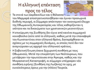 Η ελληνική επέκταση
προς το τέλος
 Τα στενά των Δαρδανελίων και η θάλασσα
του Μαρμαρά αποστρατικοποιήθηκαν και έγιναν προσωρινά
διεθνής περιοχή, οι Σύμμαχοι απέκτησαν τον οικονομικό έλεγχο
της Οθωμανικής Αυτοκρατορίας και τέλος καθορίζονταν η
ισότητα και τα δικαιώματα των χριστιανικών μειονοτήτων.
 Η επικύρωση της Συνθήκης δεν έγινε από κανένα συμμαχικό
κοινοβούλιο (ούτε από το ελληνικό), καθώς μετά την επαναφορά
του Κωνσταντίνου στον ελληνικό θρόνο, διαταράχθηκαν οι
σχέσεις με τις συμμαχικές δυνάμεις, οι οποίες ποτέ δεν τον
αναγνώρισαν ως αρχηγό του ελληνικού κράτους.
 Η ΣοβιετικήΈνωση έκανε ξεχωριστή συνθήκη με τους
Οθωμανούς. Μετά την επικράτηση των Νεότουρκων, που
μετέφεραν την πρωτεύουσα στην Άγκυρα, καθώς και την
Μικρασιατική Καταστροφή, οι σύμμαχοι υπέγραψαν νέα
συνθήκη ειρήνης (Συνθήκη της Λωζάνης) το 1923, με
ευνοϊκότερους όρους για την (πλέον)Τουρκία.
 