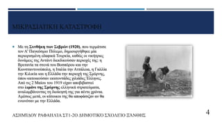 ΜΙΚΡΑΣΙΑΤΙΚΗ ΚΑΤΑΣΤΡΟΦΗ
 Με τη Συνθήκη των Σεβρών (1920), που τερμάτισε
τον Α' Παγκόσμιο Πόλεμο, δημιουργήθηκε μία
περιορισμένη εδαφικά Τουρκία, καθώς οι νικήτριες
δυνάμεις της Αντάντ διεκδικούσαν περιοχές της: η
Βρετανία τα στενά του Βοσπόρου και την
Κωνσταντινούπολη, η Ιταλία την Αττάλεια, η Γαλλία
την Κιλικία και η Ελλάδα την περιοχή της Σμύρνης,
όπου κατοικούσαν εκατοντάδες χιλιάδες Έλληνες.
Από τις 2 Μαίου του 1919 είχαν αποβιβαστεί
στο λιμάνι της Σμύρνης ελληνικά στρατεύματα,
αναλαμβάνοντας τη διοίκησή της για πέντε χρόνια.
Αμέσως μετά, οι κάτοικοι της θα αποφάσιζαν αν θα
ενωνόταν με την Ελλάδα.
ΑΣΗΜΊΔΟΥ ΡΑΦΑΗΛΊΑ ΣΤ1-2Ο ΔΗΜΟΤΙΚΌ ΣΧΟΛΕΊΟ ΞΆΝΘΗΣ 4
 