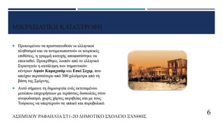 ΜΙΚΡΑΣΙΑΤΙΚΗ ΚΑΤΑΣΤΡΟΦΗ
 Προκειμένου να προστατευθούν οι ελληνικοί
πληθυσμοί και να αντιμετωπιστούν οι τουρκικές
επιθέσεις, η γραμμή κατοχής αποφασίστηκε να
επεκταθεί. Προκρίθηκε, λοιπόν από το ελληνικό
Στρατηγείο η κατάληψη των σημαντικών
κέντρων Αφιόν Καραχισάρ και Εσκί Σεχιρ, που
απείχαν περισσότερο από 300 χιλιόμετρα από τη
βάση της Σμύρνης.
 Αυτό σήμαινε τη δημιουργία ενός εκτεταμένου
μετώπου επιχειρήσεων με τεράστιες δυσκολίες στον
ανεφοδιασμό, χωρίς χάρτες ακριβείας και με τους
Τούρκους να υπερτερούν σε ιππικό και πυροβολικό.
ΑΣΗΜΊΔΟΥ ΡΑΦΑΗΛΊΑ ΣΤ1-2Ο ΔΗΜΟΤΙΚΌ ΣΧΟΛΕΊΟ ΞΆΝΘΗΣ
6
 