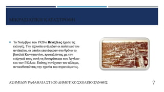 ΜΙΚΡΑΣΙΑΤΙΚΗ ΚΑΤΑΣΤΡΟΦΗ
 Το Νοέμβριο του 1920 ο Βενιζέλος έχασε τις
εκλογές. Την εξουσία ανέλαβαν οι πολιτικοί του
αντίπαλοι, οι οποίοι επανέφεραν στο θρόνο το
βασιλιά Κωνσταντίνο, προκαλώντας με την
ενέργειά τους αυτή τη δυσαρέσκεια των Άγγλων
και των Γάλλων. Επίσης συνέχισαν τον πόλεμο,
αντικαθιστώντας την ηγεσία του στρατεύματος.
ΑΣΗΜΊΔΟΥ ΡΑΦΑΗΛΊΑ ΣΤ1-2Ο ΔΗΜΟΤΙΚΌ ΣΧΟΛΕΊΟ ΞΆΝΘΗΣ 7
 