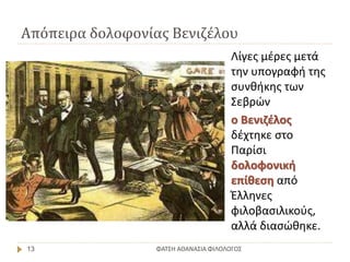 Απόπειρα δολοφονίας Βενιζέλου
ΦΑΤΣΗ ΑΘΑΝΑΣΙΑ ΦΙΛΟΛΟΓΟΣ13
Λίγες μέρες μετά
την υπογραφή της
συνθήκης των
Σεβρών
ο Βενιζέλος
δέχτηκε στο
Παρίσι
δολοφονική
επίθεση από
Έλληνες
φιλοβασιλικούς,
αλλά διασώθηκε.
 