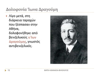 Δολοφονία Ίωνα Δραγούμη
ΦΑΤΣΗ ΑΘΑΝΑΣΙΑ ΦΙΛΟΛΟΓΟΣ15
 Λίγο μετά, στη
διάρκεια ταραχών
που ξέσπασαν στην
Αθήνα,
δολοφονήθηκε από
βενιζελικούς ο Ίων
Δραγούμης, γνωστός
αντιβενιζελικός.
 