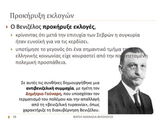 Προκήρυξη εκλογών
ΦΑΤΣΗ ΑΘΑΝΑΣΙΑ ΦΙΛΟΛΟΓΟΣ16
Σε αυτές τις συνθήκες δημιουργήθηκε μια
αντιβενιζελική συμμαχία, με ηγέτη τον
Δημήτριο Γούναρη, που υποσχόταν τον
τερματισμό του πολέμου και την απαλλαγή
από τη «βενιζελική τυραννία», όπως
χαρακτήριζε τη διακυβέρνηση Βενιζέλου.
 Ο Βενιζέλος προκήρυξε εκλογές,
 κρίνοντας ότι μετά την επιτυχία των Σεβρών η συγκυρία
ήταν ευνοϊκή για να τις κερδίσει.
 υποτίμησε το γεγονός ότι ένα σημαντικό τμήμα της
ελληνικής κοινωνίας είχε κουραστεί από την παρατεταμένη
πολεμική προσπάθεια.
 