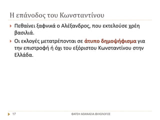 Η επάνοδος του Κωνσταντίνου
ΦΑΤΣΗ ΑΘΑΝΑΣΙΑ ΦΙΛΟΛΟΓΟΣ17
 Πεθαίνει ξαφνικά ο Αλέξανδρος, που εκτελούσε χρέη
βασιλιά.
 Οι εκλογές μετατρέπονται σε άτυπο δημοψήφισμα για
την επιστροφή ή όχι του εξόριστου Κωνσταντίνου στην
Ελλάδα.
 
