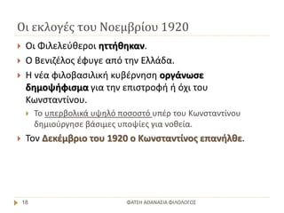 Οι εκλογές του Νοεμβρίου 1920
ΦΑΤΣΗ ΑΘΑΝΑΣΙΑ ΦΙΛΟΛΟΓΟΣ18
 Οι Φιλελεύθεροι ηττήθηκαν.
 Ο Βενιζέλος έφυγε από την Ελλάδα.
 Η νέα φιλοβασιλική κυβέρνηση οργάνωσε
δημοψήφισμα για την επιστροφή ή όχι του
Κωνσταντίνου.
 Το υπερβολικά υψηλό ποσοστό υπέρ του Κωνσταντίνου
δημιούργησε βάσιμες υποψίες για νοθεία.
 Τον Δεκέμβριο του 1920 ο Κωνσταντίνος επανήλθε.
 