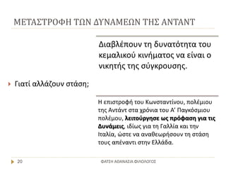 ΜΕΤΑΣΤΡΟΦΗ ΤΩΝ ΔΥΝΑΜΕΩΝ ΤΗΣ ΑΝΤΑΝΤ
ΦΑΤΣΗ ΑΘΑΝΑΣΙΑ ΦΙΛΟΛΟΓΟΣ20
 Γιατί αλλάζουν στάση;
Διαβλέπουν τη δυνατότητα του
κεμαλικού κινήματος να είναι ο
νικητής της σύγκρουσης.
Η επιστροφή του Κωνσταντίνου, πολέμιου
της Αντάντ στα χρόνια του Α’ Παγκόσμιου
πολέμου, λειτούργησε ως πρόφαση για τις
Δυνάμεις, ιδίως για τη Γαλλία και την
Ιταλία, ώστε να αναθεωρήσουν τη στάση
τους απέναντι στην Ελλάδα.
 