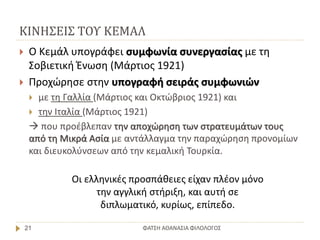 ΚΙΝΗΣΕΙΣ ΤΟΥ ΚΕΜΑΛ
ΦΑΤΣΗ ΑΘΑΝΑΣΙΑ ΦΙΛΟΛΟΓΟΣ21
 Ο Κεμάλ υπογράφει συμφωνία συνεργασίας με τη
Σοβιετική Ένωση (Μάρτιος 1921)
 Προχώρησε στην υπογραφή σειράς συμφωνιών
 με τη Γαλλία (Μάρτιος και Οκτώβριος 1921) και
 την Ιταλία (Μάρτιος 1921)
 που προέβλεπαν την αποχώρηση των στρατευμάτων τους
από τη Μικρά Ασία με αντάλλαγμα την παραχώρηση προνομίων
και διευκολύνσεων από την κεμαλική Τουρκία.
Οι ελληνικές προσπάθειες είχαν πλέον μόνο
την αγγλική στήριξη, και αυτή σε
διπλωματικό, κυρίως, επίπεδο.
 